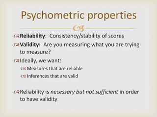 Psychometric properties
            
Reliability: Consistency/stability of scores
Validity: Are you measuring what you are trying
 to measure?
Ideally, we want:
   Measures that are reliable
   Inferences that are valid


Reliability is necessary but not sufficient in order
 to have validity
 