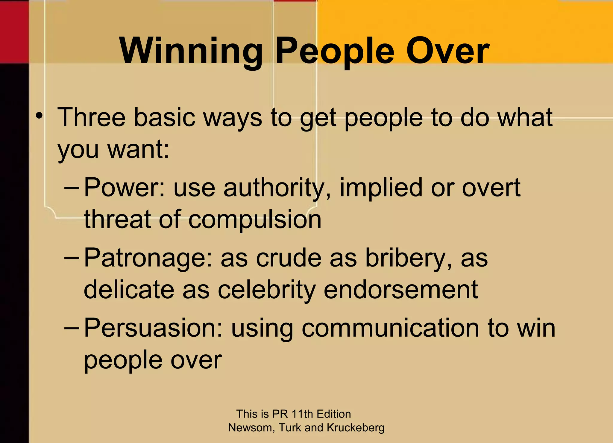 Winning People Over
• Three basic ways to get people to do what
  you want:
   – Power: use authority, implied or overt
     threat of compulsion
   – Patronage: as crude as bribery, as
     delicate as celebrity endorsement
   – Persuasion: using communication to win
     people over
                This is PR 11th Edition
               Newsom, Turk and Kruckeberg
 