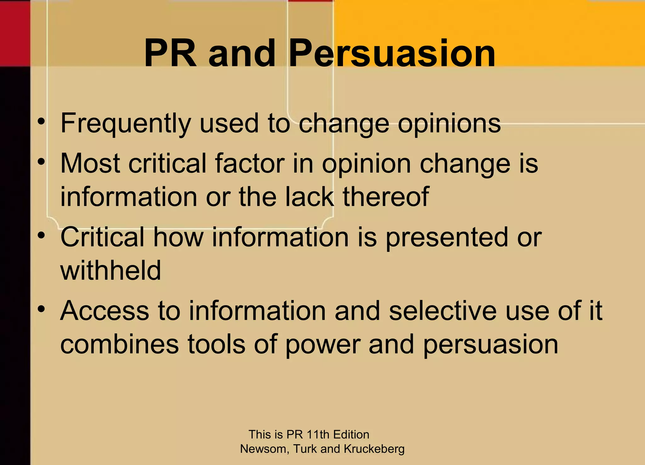 PR and Persuasion
• Frequently used to change opinions
• Most critical factor in opinion change is
  information or the lack thereof
• Critical how information is presented or
  withheld
• Access to information and selective use of it
  combines tools of power and persuasion


                 This is PR 11th Edition
                Newsom, Turk and Kruckeberg
 