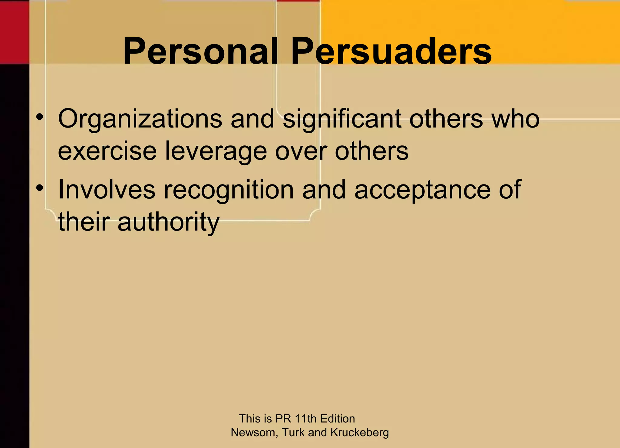 Personal Persuaders
• Organizations and significant others who
  exercise leverage over others
• Involves recognition and acceptance of
  their authority




                 This is PR 11th Edition
                Newsom, Turk and Kruckeberg
 