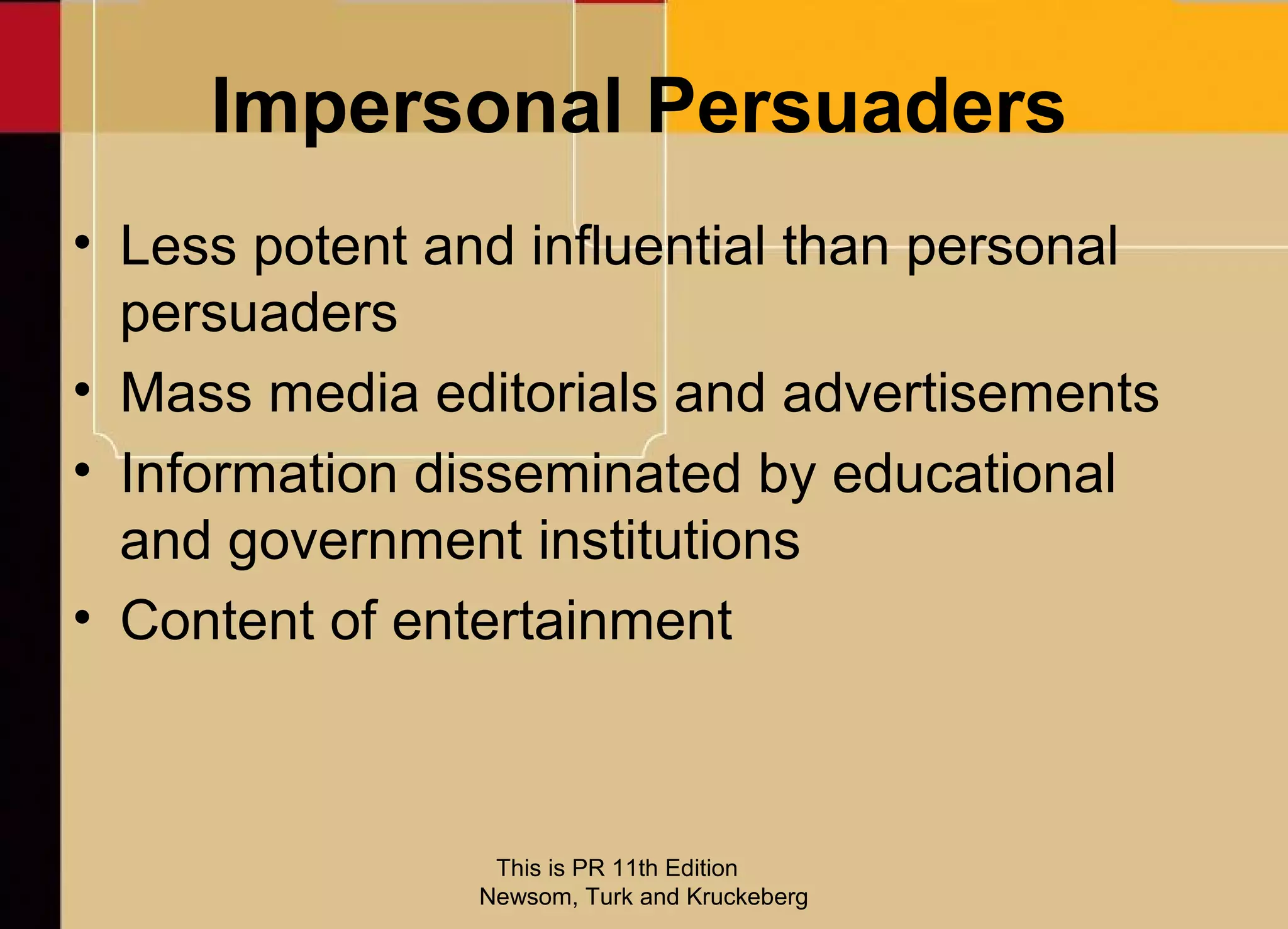Impersonal Persuaders
• Less potent and influential than personal
  persuaders
• Mass media editorials and advertisements
• Information disseminated by educational
  and government institutions
• Content of entertainment



                 This is PR 11th Edition
                Newsom, Turk and Kruckeberg
 