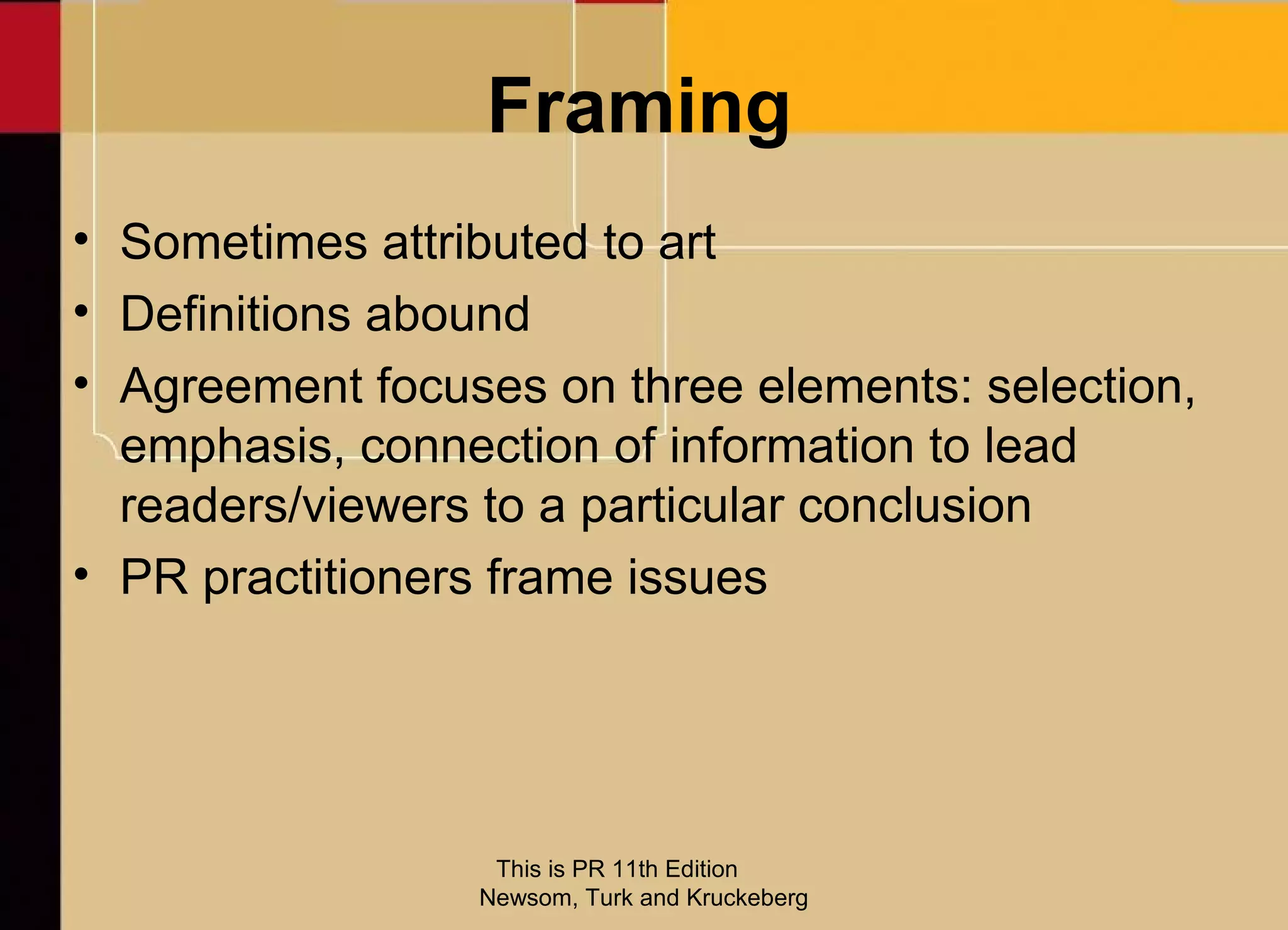 Framing
• Sometimes attributed to art
• Definitions abound
• Agreement focuses on three elements: selection,
  emphasis, connection of information to lead
  readers/viewers to a particular conclusion
• PR practitioners frame issues




                  This is PR 11th Edition
                 Newsom, Turk and Kruckeberg
 