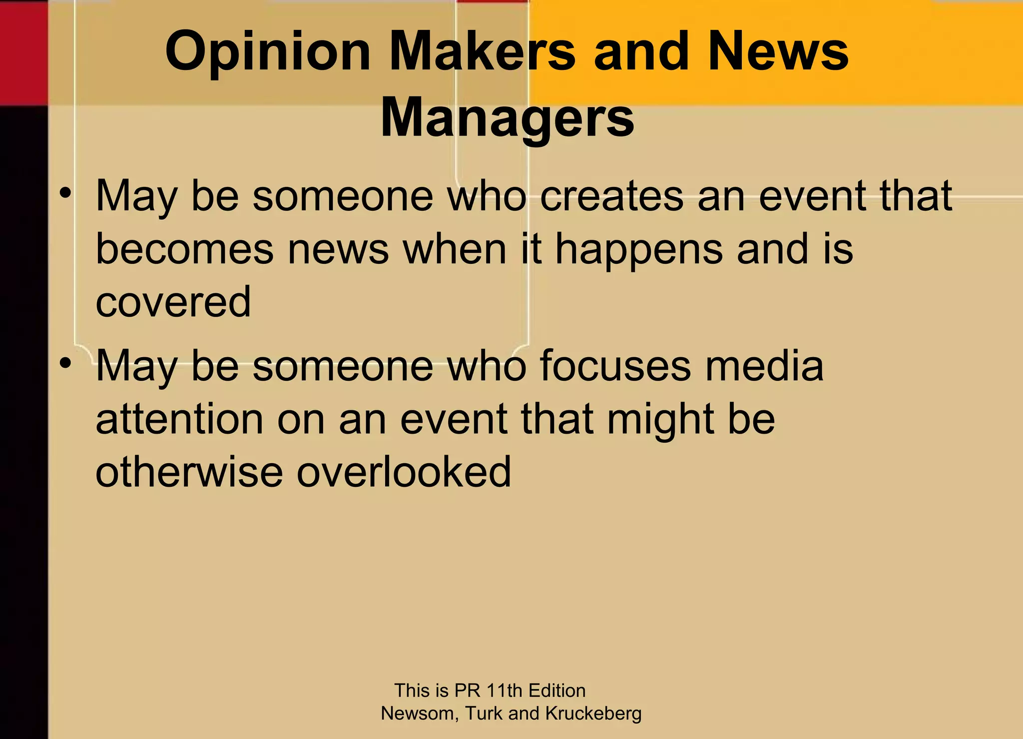 Opinion Makers and News
           Managers
• May be someone who creates an event that
  becomes news when it happens and is
  covered
• May be someone who focuses media
  attention on an event that might be
  otherwise overlooked



                This is PR 11th Edition
               Newsom, Turk and Kruckeberg
 