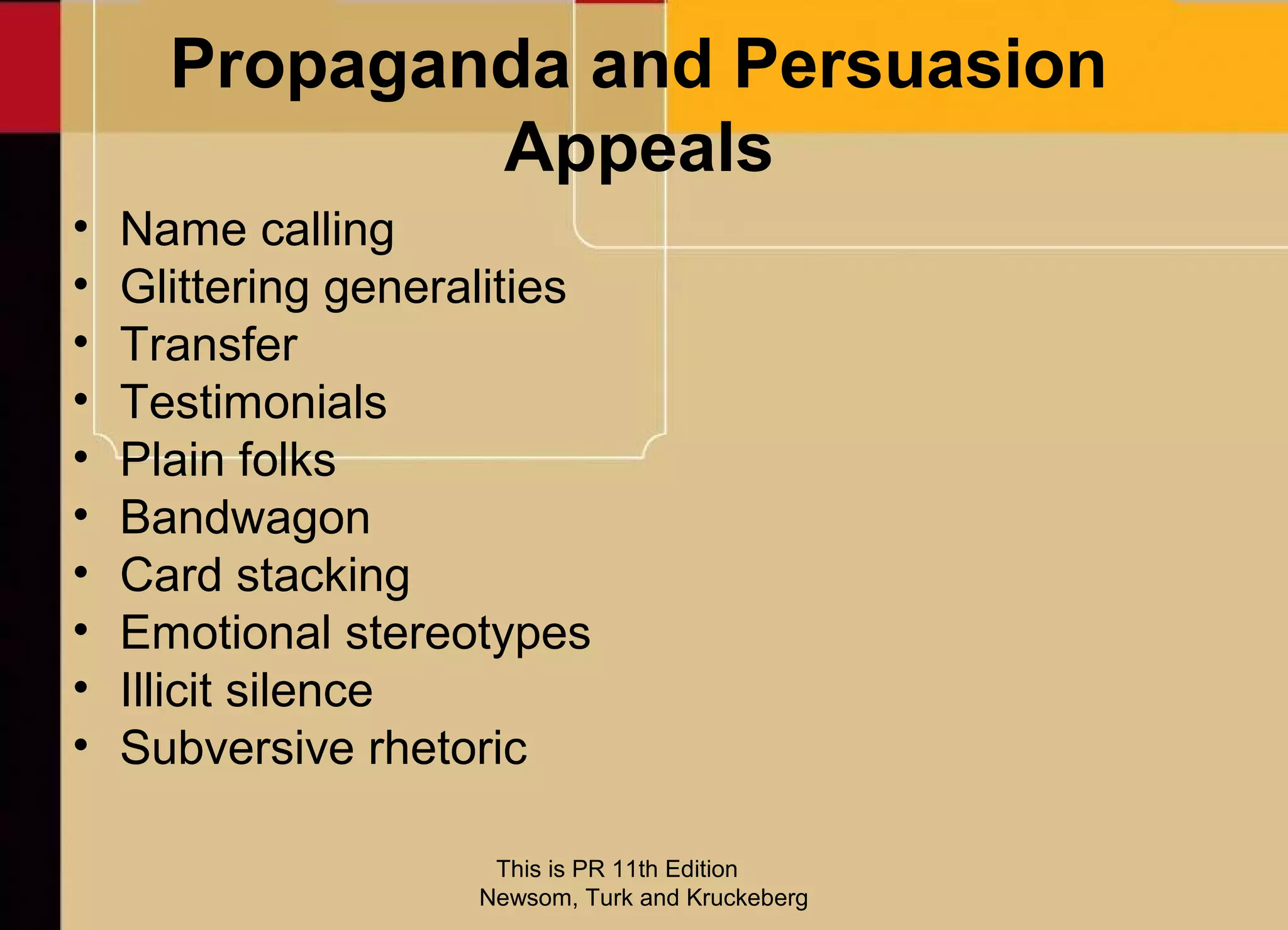 Propaganda and Persuasion
              Appeals
•   Name calling
•   Glittering generalities
•   Transfer
•   Testimonials
•   Plain folks
•   Bandwagon
•   Card stacking
•   Emotional stereotypes
•   Illicit silence
•   Subversive rhetoric

                      This is PR 11th Edition
                     Newsom, Turk and Kruckeberg
 