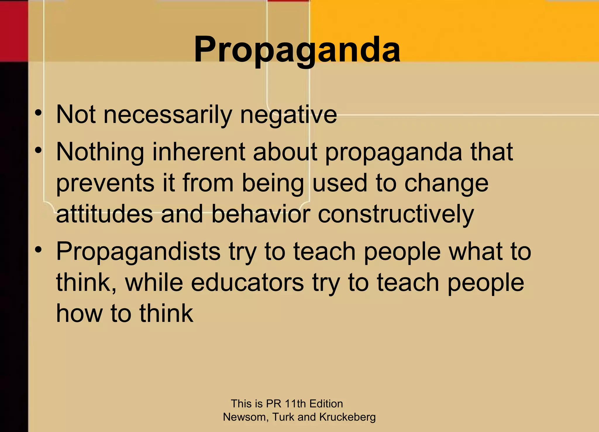 Propaganda
• Not necessarily negative
• Nothing inherent about propaganda that
  prevents it from being used to change
  attitudes and behavior constructively
• Propagandists try to teach people what to
  think, while educators try to teach people
  how to think


                 This is PR 11th Edition
                Newsom, Turk and Kruckeberg
 