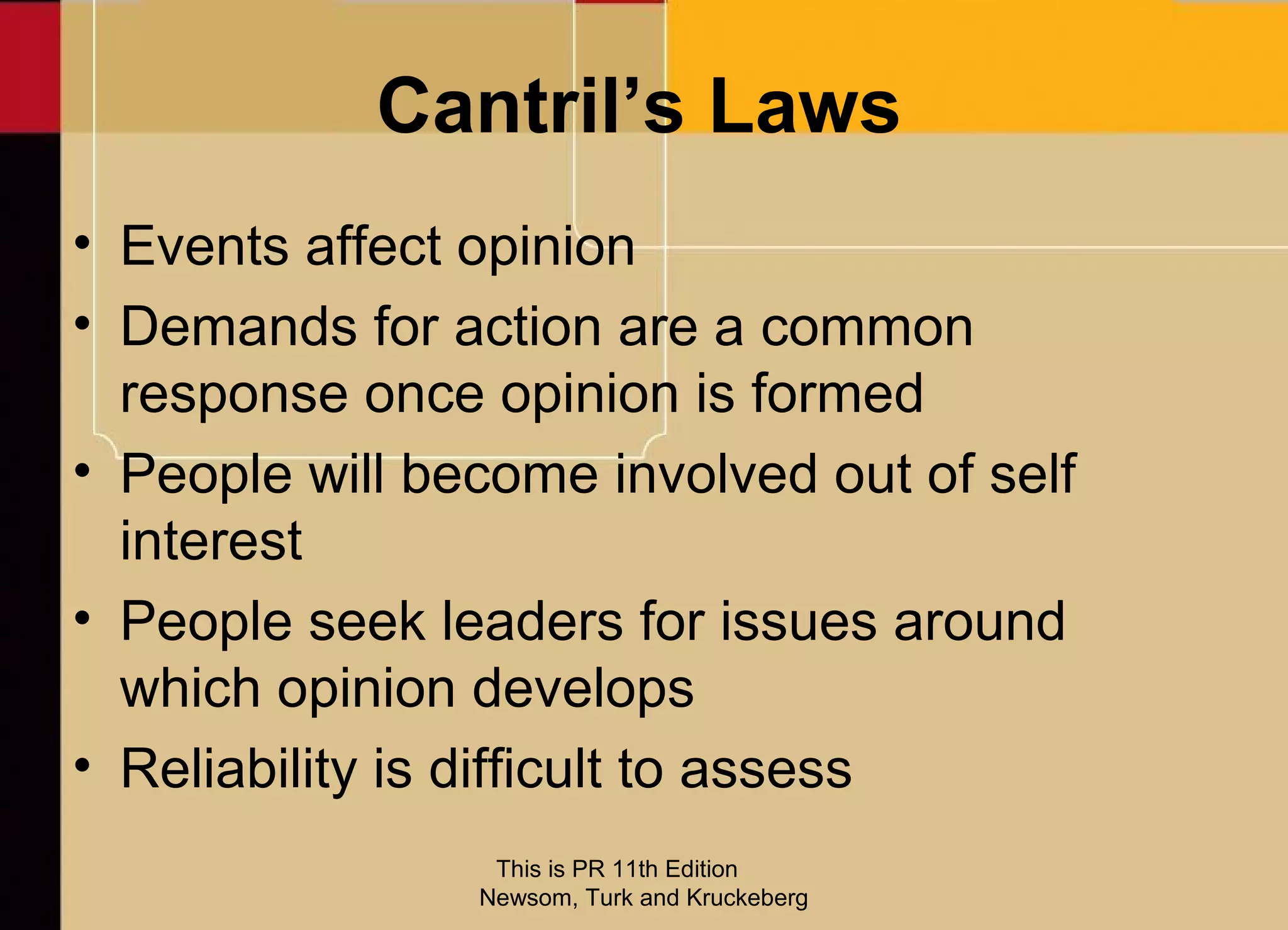 Cantril’s Laws
• Events affect opinion
• Demands for action are a common
  response once opinion is formed
• People will become involved out of self
  interest
• People seek leaders for issues around
  which opinion develops
• Reliability is difficult to assess
                 This is PR 11th Edition
                Newsom, Turk and Kruckeberg
 
