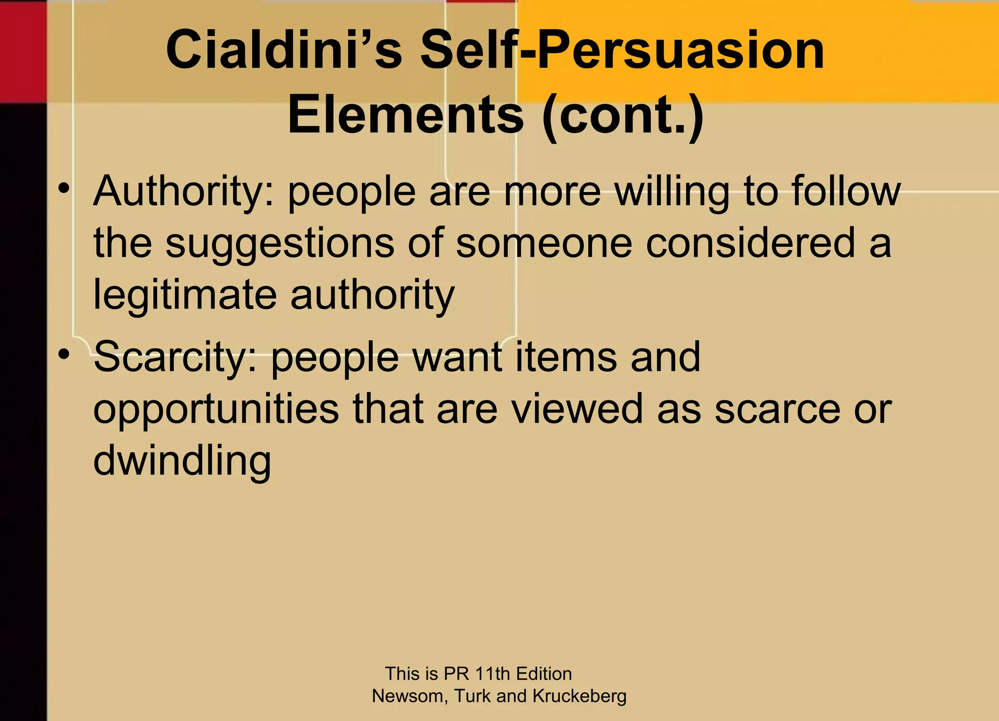 Cialdini’s Self-Persuasion
          Elements (cont.)
• Authority: people are more willing to follow
  the suggestions of someone considered a
  legitimate authority
• Scarcity: people want items and
  opportunities that are viewed as scarce or
  dwindling



                  This is PR 11th Edition
                 Newsom, Turk and Kruckeberg
 