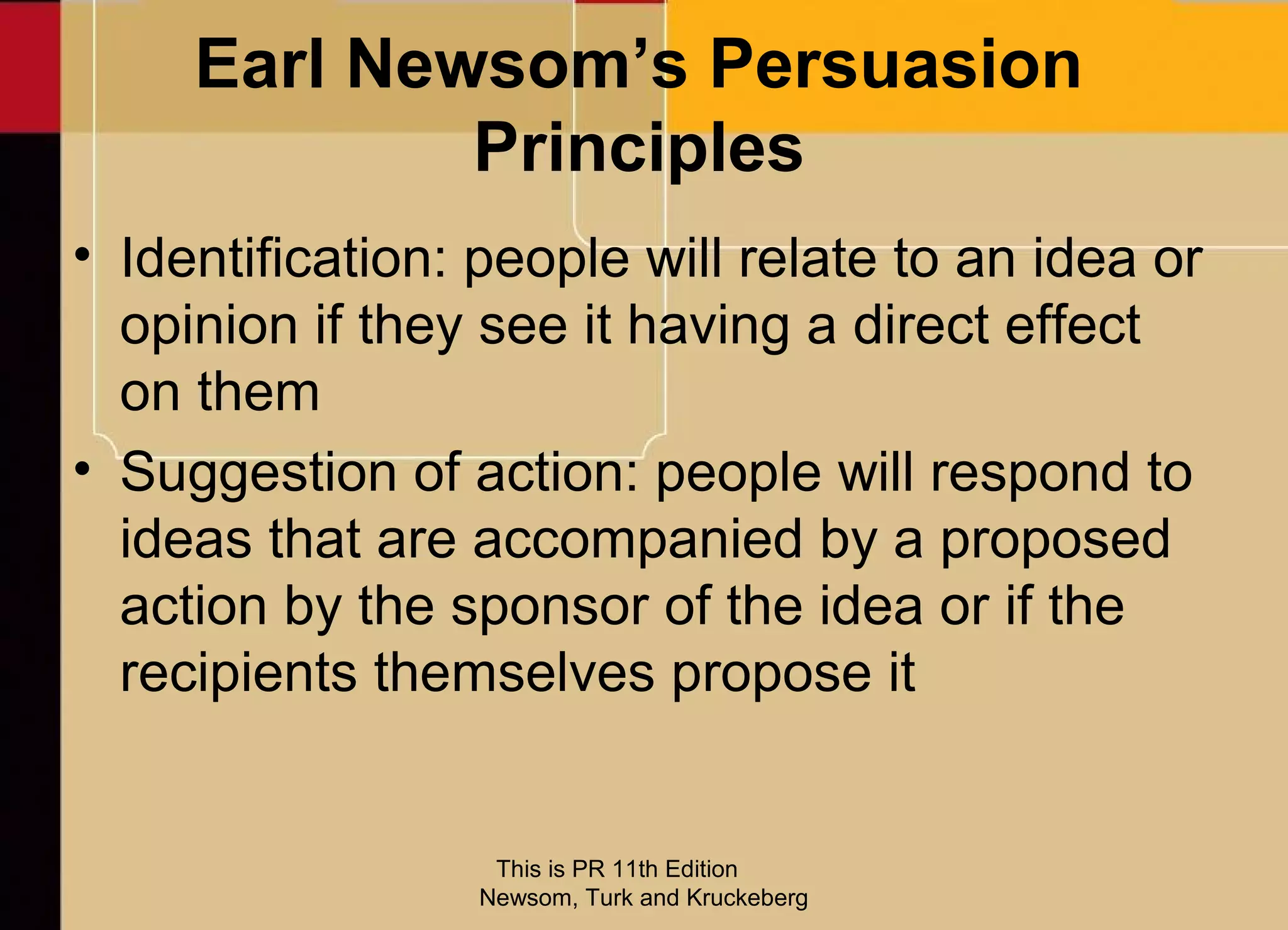 Earl Newsom’s Persuasion
             Principles
• Identification: people will relate to an idea or
  opinion if they see it having a direct effect
  on them
• Suggestion of action: people will respond to
  ideas that are accompanied by a proposed
  action by the sponsor of the idea or if the
  recipients themselves propose it


                  This is PR 11th Edition
                 Newsom, Turk and Kruckeberg
 
