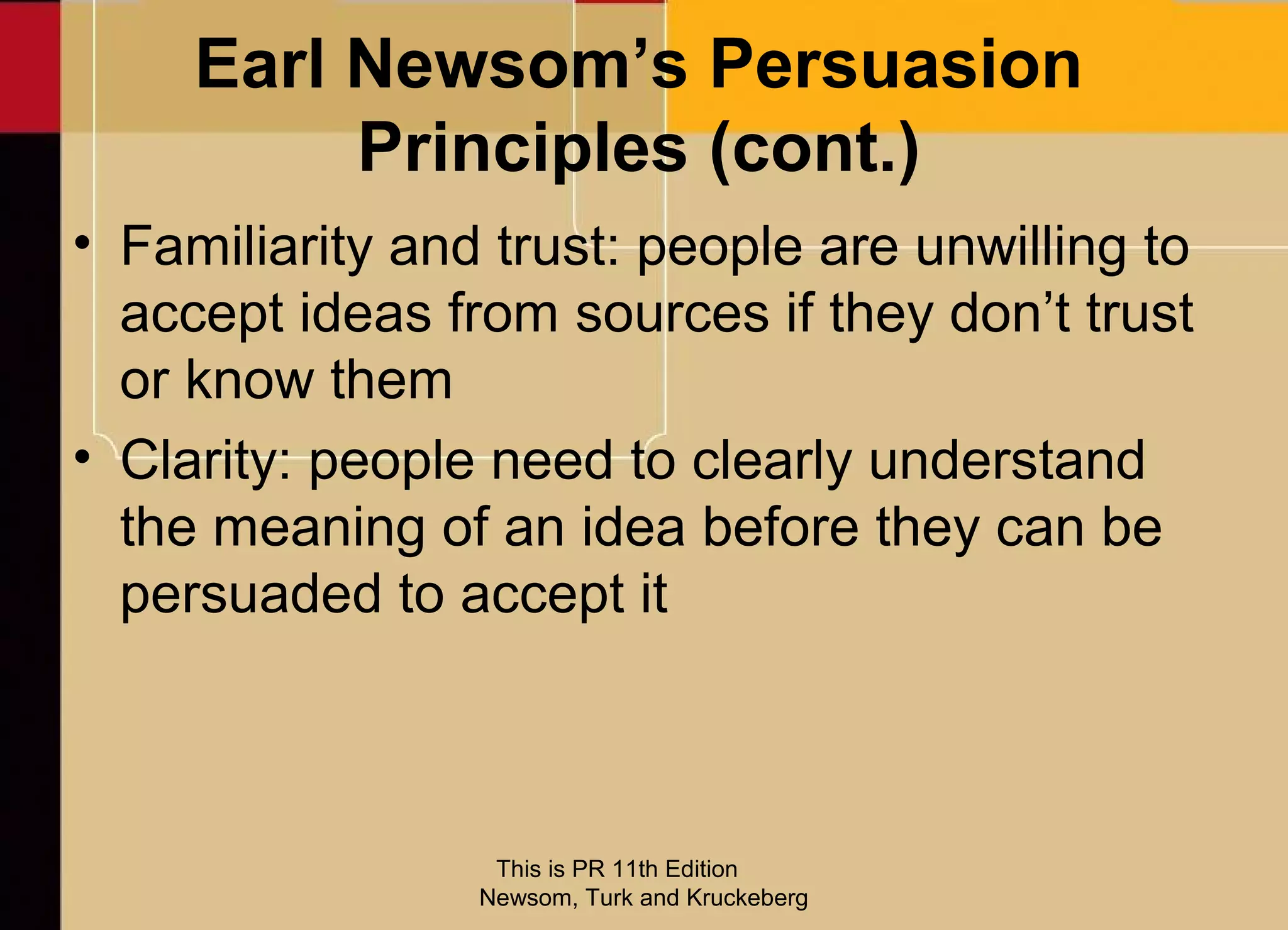 Earl Newsom’s Persuasion
          Principles (cont.)
• Familiarity and trust: people are unwilling to
  accept ideas from sources if they don’t trust
  or know them
• Clarity: people need to clearly understand
  the meaning of an idea before they can be
  persuaded to accept it



                  This is PR 11th Edition
                 Newsom, Turk and Kruckeberg
 