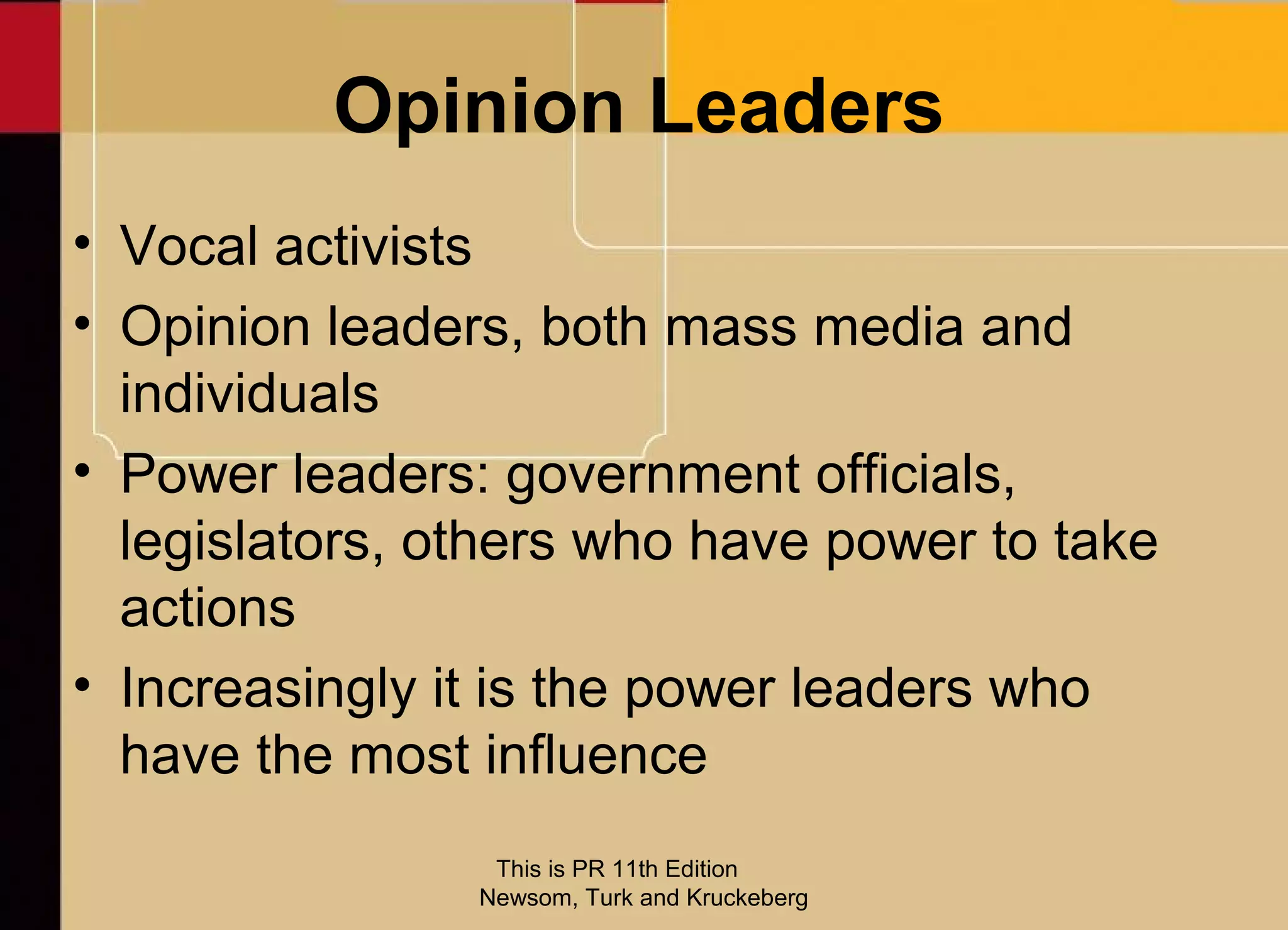 Opinion Leaders
• Vocal activists
• Opinion leaders, both mass media and
  individuals
• Power leaders: government officials,
  legislators, others who have power to take
  actions
• Increasingly it is the power leaders who
  have the most influence
                 This is PR 11th Edition
                Newsom, Turk and Kruckeberg
 