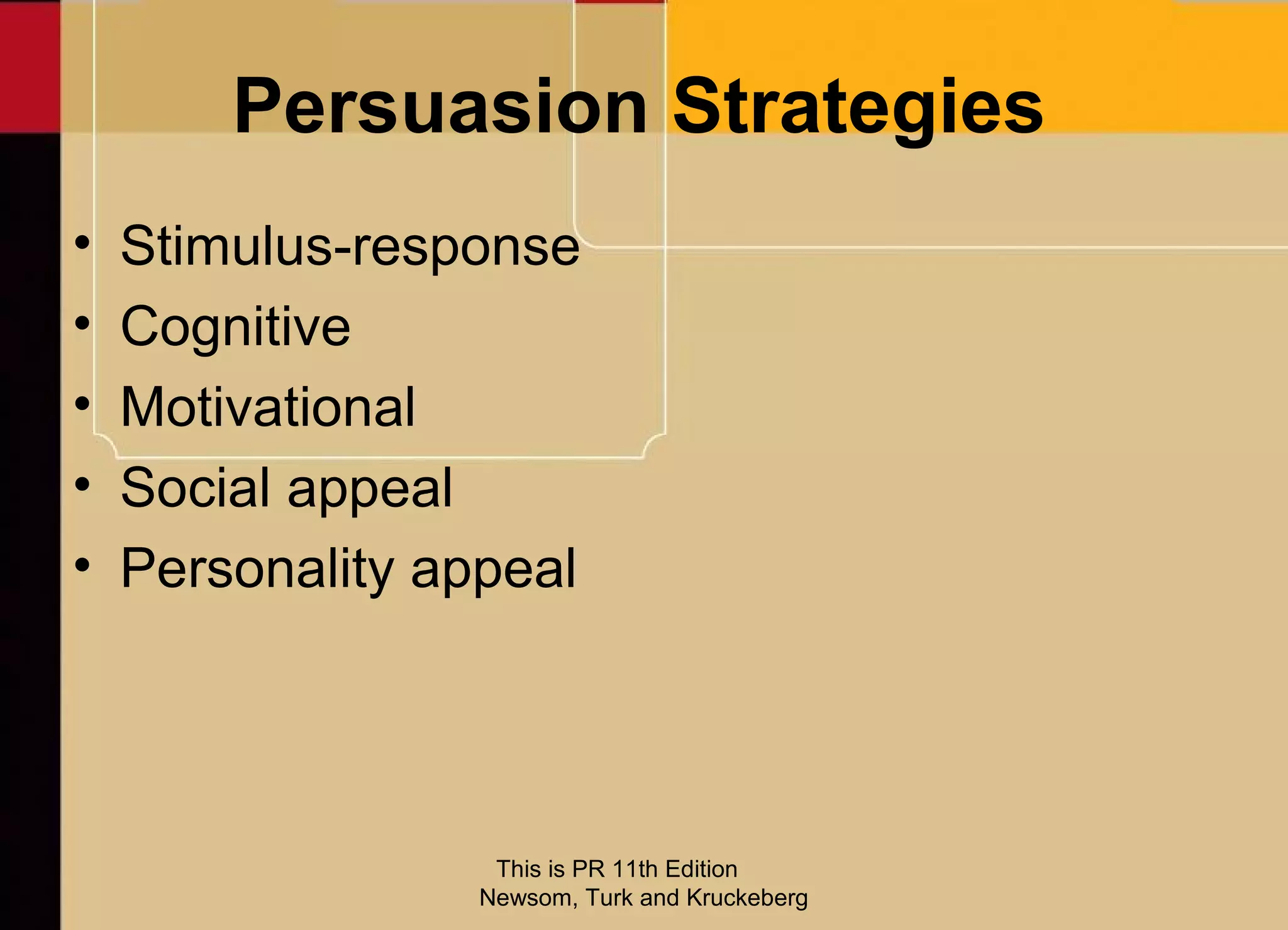 Persuasion Strategies
•   Stimulus-response
•   Cognitive
•   Motivational
•   Social appeal
•   Personality appeal




                   This is PR 11th Edition
                  Newsom, Turk and Kruckeberg
 