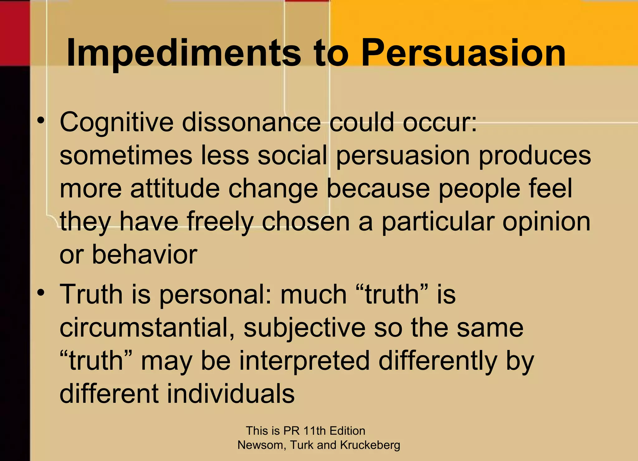 Impediments to Persuasion
• Cognitive dissonance could occur:
  sometimes less social persuasion produces
  more attitude change because people feel
  they have freely chosen a particular opinion
  or behavior
• Truth is personal: much “truth” is
  circumstantial, subjective so the same
  “truth” may be interpreted differently by
  different individuals
                 This is PR 11th Edition
                Newsom, Turk and Kruckeberg
 