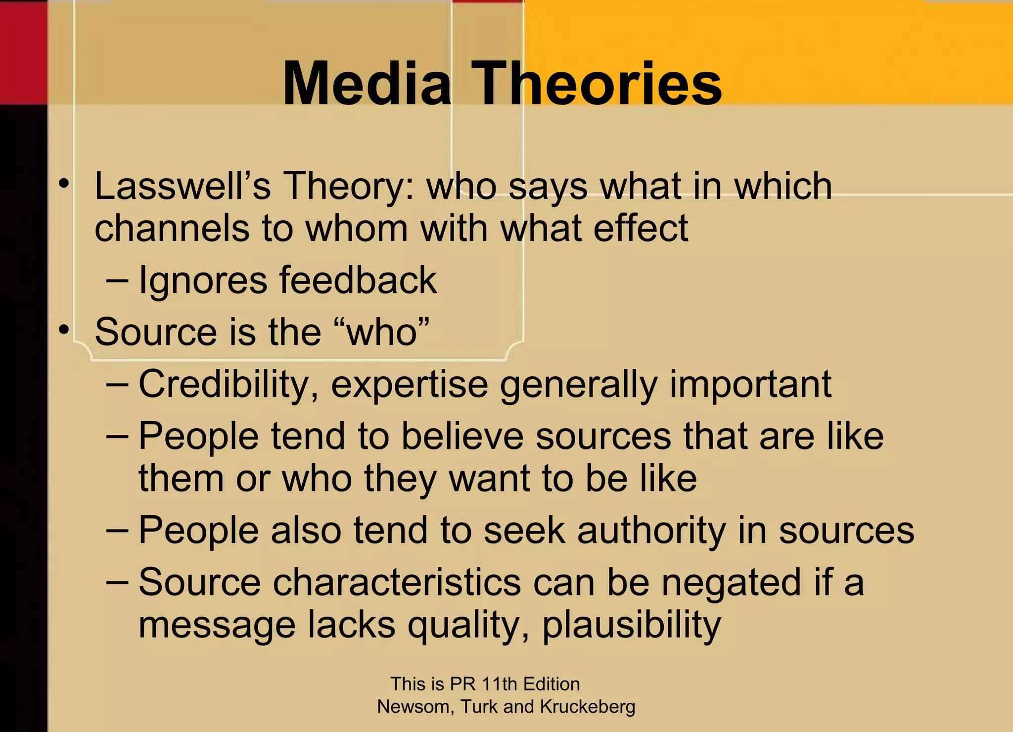 Media Theories
• Lasswell’s Theory: who says what in which
  channels to whom with what effect
   – Ignores feedback
• Source is the “who”
   – Credibility, expertise generally important
   – People tend to believe sources that are like
     them or who they want to be like
   – People also tend to seek authority in sources
   – Source characteristics can be negated if a
     message lacks quality, plausibility
                   This is PR 11th Edition
                  Newsom, Turk and Kruckeberg
 