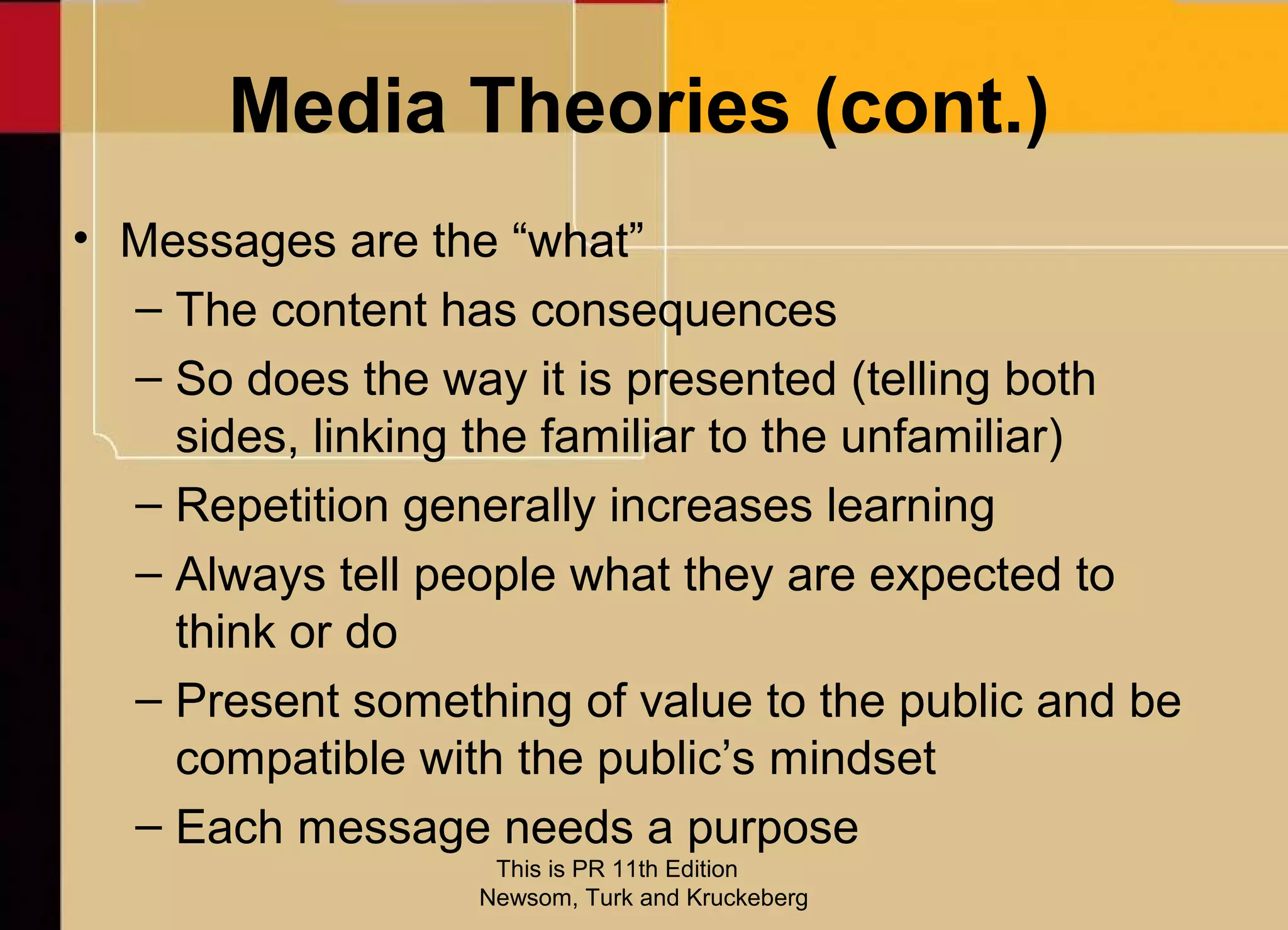 Media Theories (cont.)
• Messages are the “what”
  – The content has consequences
  – So does the way it is presented (telling both
    sides, linking the familiar to the unfamiliar)
  – Repetition generally increases learning
  – Always tell people what they are expected to
    think or do
  – Present something of value to the public and be
    compatible with the public’s mindset
  – Each message needs a purpose
                   This is PR 11th Edition
                  Newsom, Turk and Kruckeberg
 