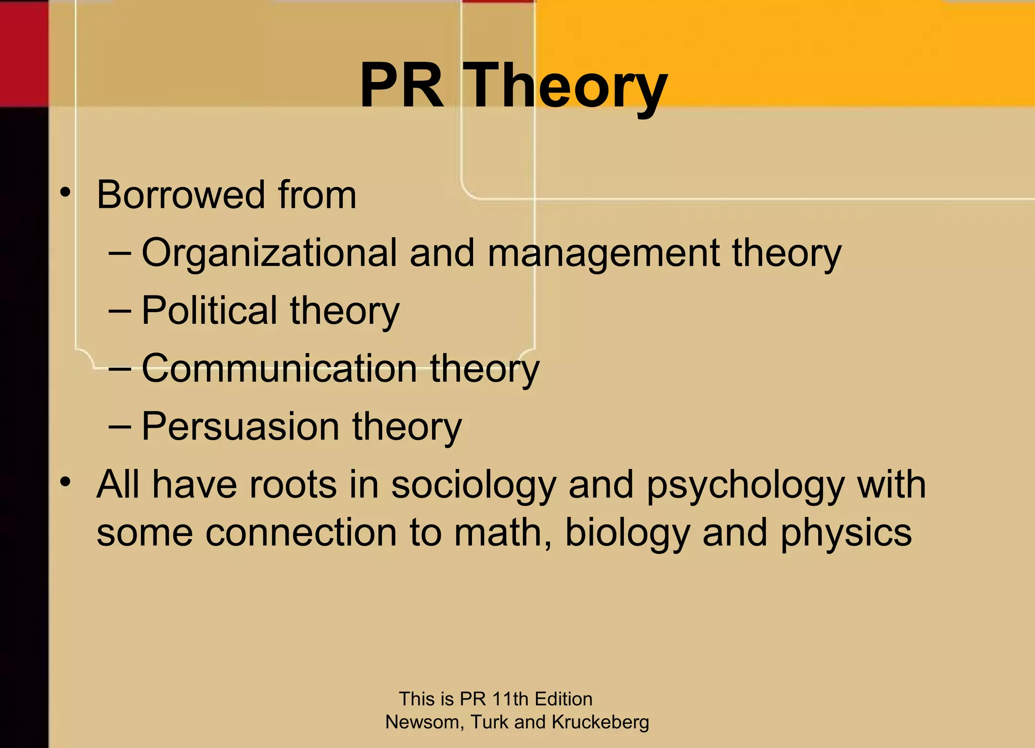 PR Theory
• Borrowed from
   – Organizational and management theory
   – Political theory
   – Communication theory
   – Persuasion theory
• All have roots in sociology and psychology with
  some connection to math, biology and physics



                   This is PR 11th Edition
                  Newsom, Turk and Kruckeberg
 