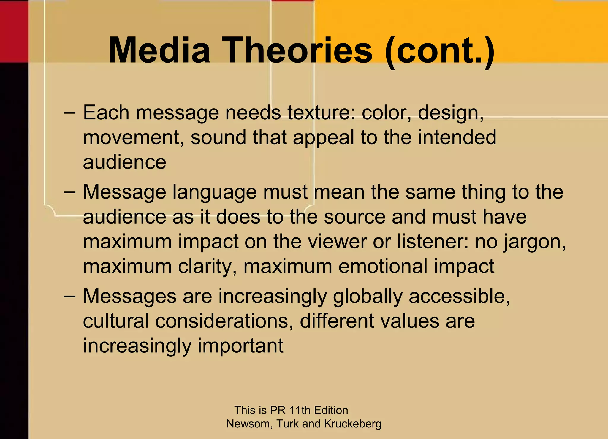Media Theories (cont.)
– Each message needs texture: color, design,
  movement, sound that appeal to the intended
  audience
– Message language must mean the same thing to the
  audience as it does to the source and must have
  maximum impact on the viewer or listener: no jargon,
  maximum clarity, maximum emotional impact
– Messages are increasingly globally accessible,
  cultural considerations, different values are
  increasingly important

                  This is PR 11th Edition
                 Newsom, Turk and Kruckeberg
 