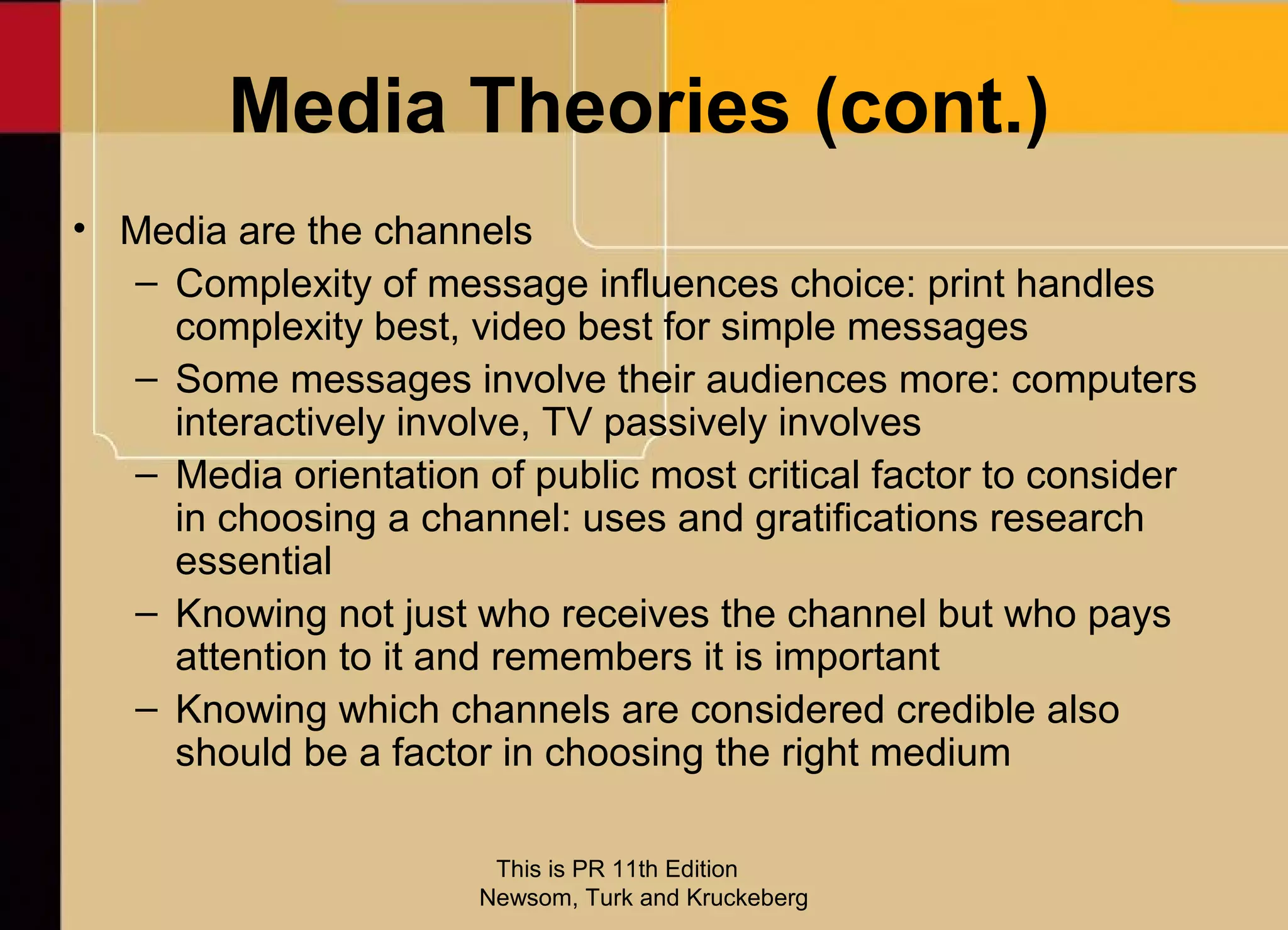 Media Theories (cont.)
• Media are the channels
  – Complexity of message influences choice: print handles
    complexity best, video best for simple messages
  – Some messages involve their audiences more: computers
    interactively involve, TV passively involves
  – Media orientation of public most critical factor to consider
    in choosing a channel: uses and gratifications research
    essential
  – Knowing not just who receives the channel but who pays
    attention to it and remembers it is important
  – Knowing which channels are considered credible also
    should be a factor in choosing the right medium

                        This is PR 11th Edition
                       Newsom, Turk and Kruckeberg
 