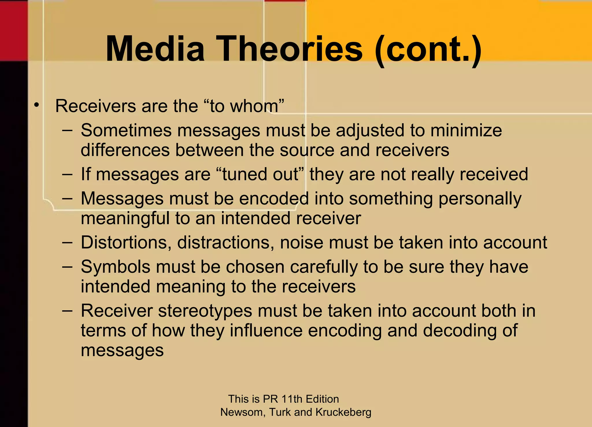 Media Theories (cont.)
• Receivers are the “to whom”
   – Sometimes messages must be adjusted to minimize
     differences between the source and receivers
   – If messages are “tuned out” they are not really received
   – Messages must be encoded into something personally
     meaningful to an intended receiver
   – Distortions, distractions, noise must be taken into account
   – Symbols must be chosen carefully to be sure they have
     intended meaning to the receivers
   – Receiver stereotypes must be taken into account both in
     terms of how they influence encoding and decoding of
     messages

                        This is PR 11th Edition
                       Newsom, Turk and Kruckeberg
 