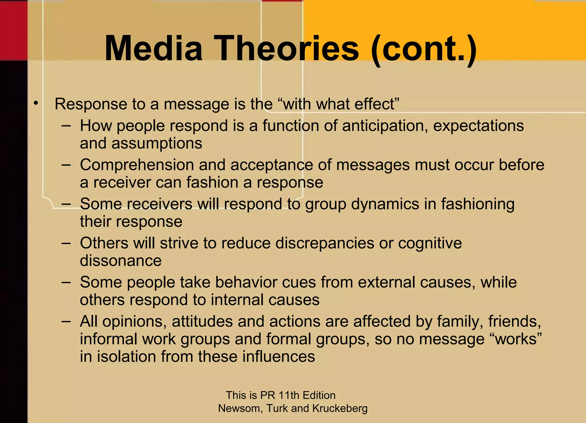 Media Theories (cont.)
• Response to a message is the “with what effect”
   – How people respond is a function of anticipation, expectations
     and assumptions
   – Comprehension and acceptance of messages must occur before
     a receiver can fashion a response
   – Some receivers will respond to group dynamics in fashioning
     their response
   – Others will strive to reduce discrepancies or cognitive
     dissonance
   – Some people take behavior cues from external causes, while
     others respond to internal causes
   – All opinions, attitudes and actions are affected by family, friends,
     informal work groups and formal groups, so no message “works”
     in isolation from these influences

                           This is PR 11th Edition
                          Newsom, Turk and Kruckeberg
 