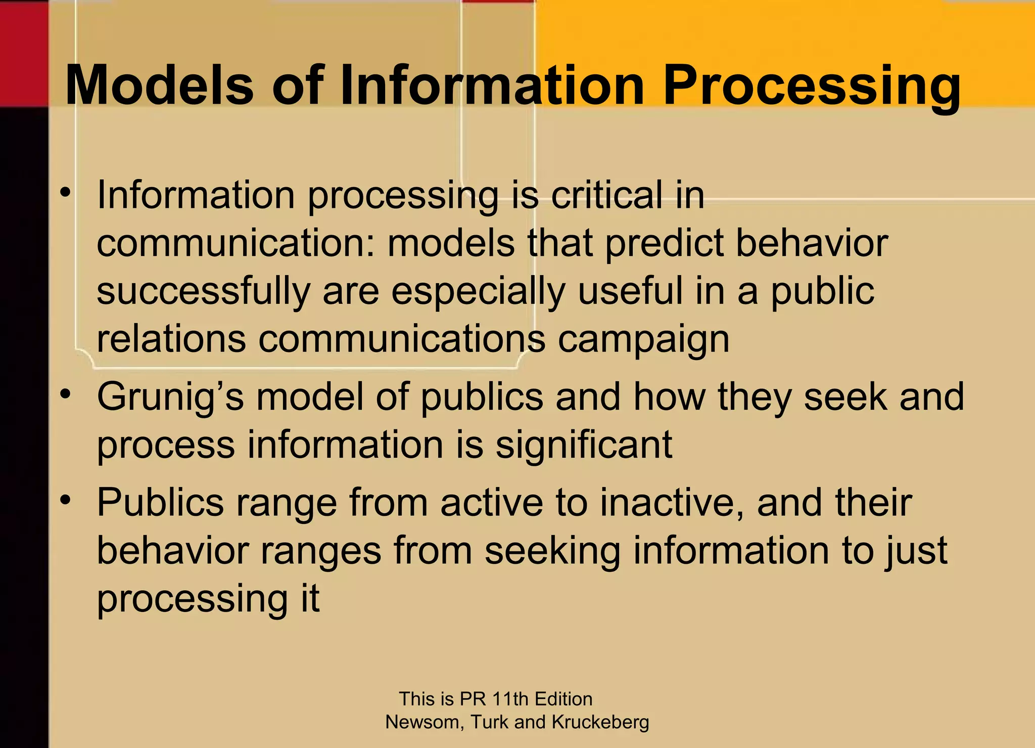 Models of Information Processing
• Information processing is critical in
  communication: models that predict behavior
  successfully are especially useful in a public
  relations communications campaign
• Grunig’s model of publics and how they seek and
  process information is significant
• Publics range from active to inactive, and their
  behavior ranges from seeking information to just
  processing it

                   This is PR 11th Edition
                  Newsom, Turk and Kruckeberg
 