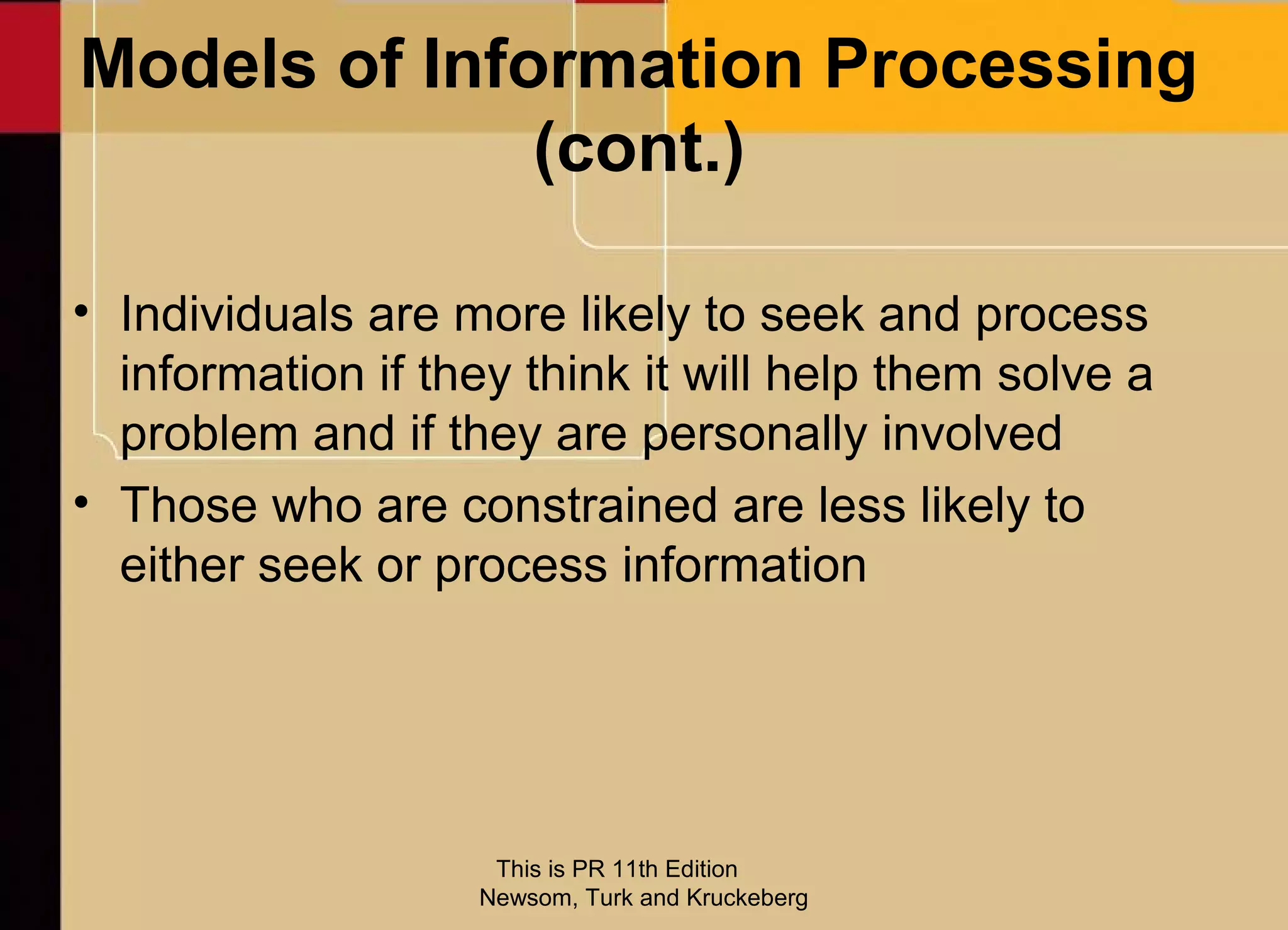 Models of Information Processing
              (cont.)

• Individuals are more likely to seek and process
  information if they think it will help them solve a
  problem and if they are personally involved
• Those who are constrained are less likely to
  either seek or process information




                    This is PR 11th Edition
                   Newsom, Turk and Kruckeberg
 
