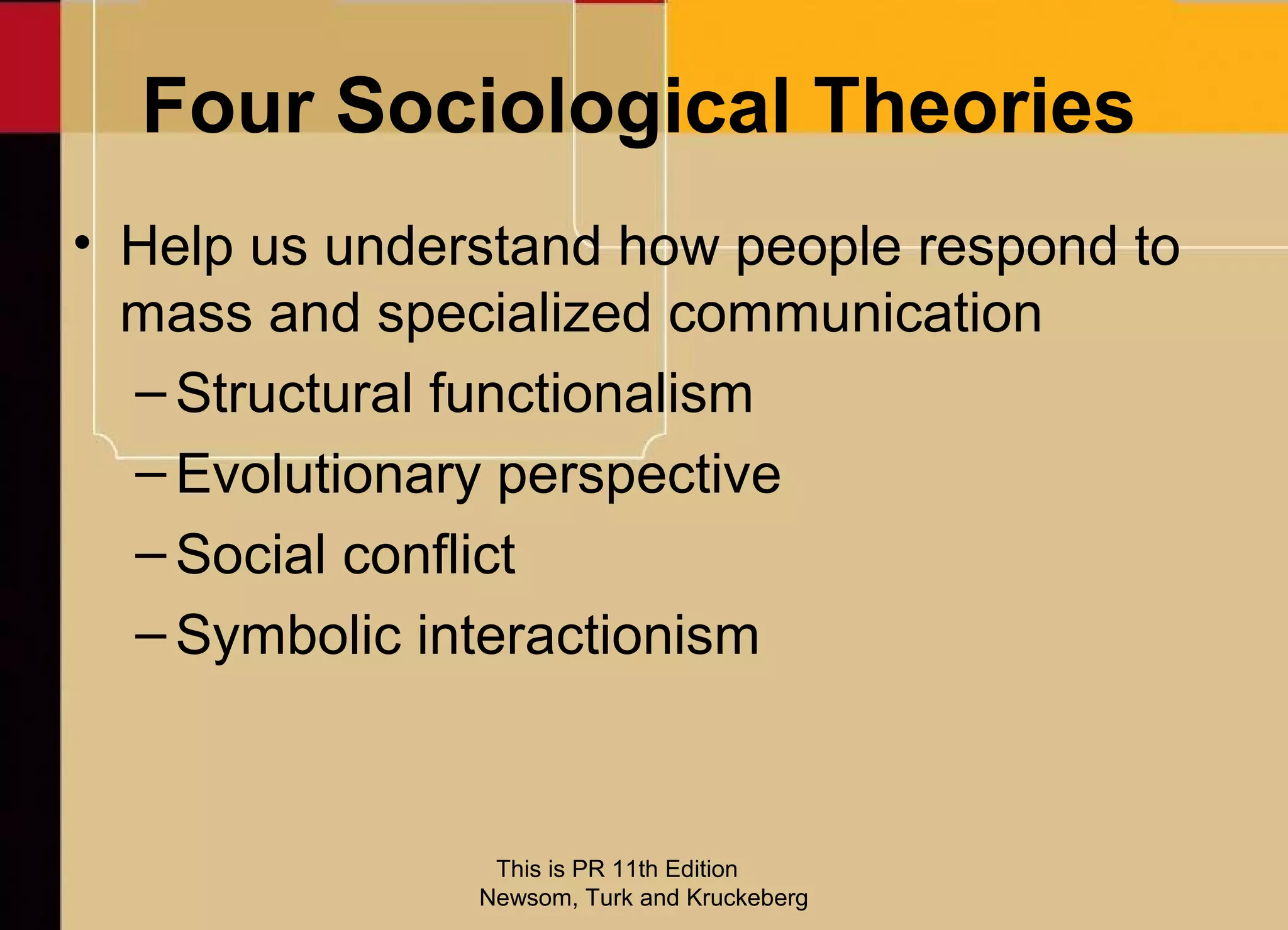 Four Sociological Theories
• Help us understand how people respond to
  mass and specialized communication
  – Structural functionalism
  – Evolutionary perspective
  – Social conflict
  – Symbolic interactionism



                This is PR 11th Edition
               Newsom, Turk and Kruckeberg
 