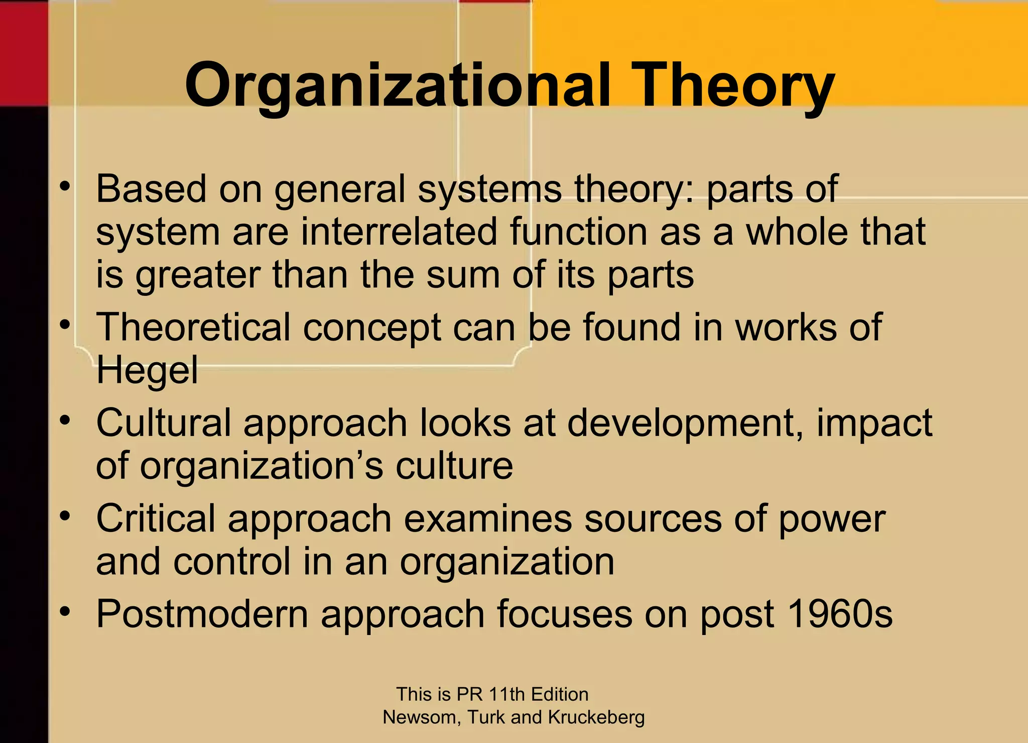 Organizational Theory
• Based on general systems theory: parts of
  system are interrelated function as a whole that
  is greater than the sum of its parts
• Theoretical concept can be found in works of
  Hegel
• Cultural approach looks at development, impact
  of organization’s culture
• Critical approach examines sources of power
  and control in an organization
• Postmodern approach focuses on post 1960s
                   This is PR 11th Edition
                  Newsom, Turk and Kruckeberg
 