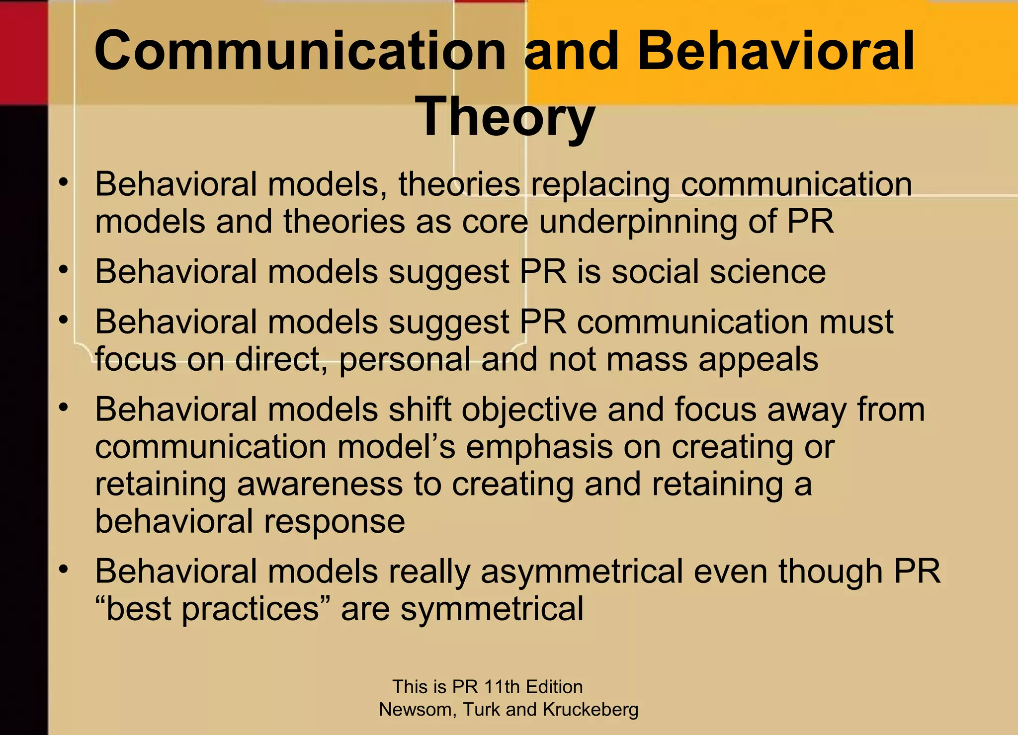 Communication and Behavioral
           Theory
• Behavioral models, theories replacing communication
  models and theories as core underpinning of PR
• Behavioral models suggest PR is social science
• Behavioral models suggest PR communication must
  focus on direct, personal and not mass appeals
• Behavioral models shift objective and focus away from
  communication model’s emphasis on creating or
  retaining awareness to creating and retaining a
  behavioral response
• Behavioral models really asymmetrical even though PR
  “best practices” are symmetrical

                     This is PR 11th Edition
                    Newsom, Turk and Kruckeberg
 