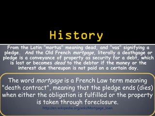 From the Latin “mortus” meaning dead, and “vas” signifying a
 pledge. And the Old French mortgage, literally a deathgage or
pledge is a conveyance of property as security for a debt, which
    is lost or becomes dead to the debtor if the money or the
        interest due thereupon is not paid on a certain day.

  The word mortgage is a French Law term meaning
"death contract", meaning that the pledge ends (dies)
when either the obligation is fulfilled or the property
            is taken through foreclosure.
                http://en.wikipedia.org/wiki/Mortgage_loan
 