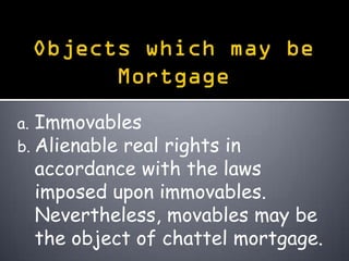 a. Immovables
b. Alienable real
                rights in
  accordance with the laws
  imposed upon immovables.
  Nevertheless, movables may be
  the object of chattel mortgage.
 