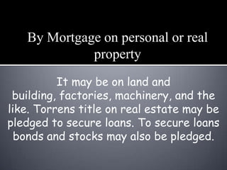 By Mortgage on personal or real
             property
          It may be on land and
 building, factories, machinery, and the
like. Torrens title on real estate may be
pledged to secure loans. To secure loans
  bonds and stocks may also be pledged.
 