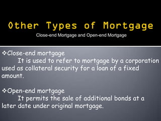 Close-end Mortgage and Open-end Mortgage



Close-end mortgage
     It is used to refer to mortgage by a corporation
used as collateral security for a loan of a fixed
amount.

Open-end mortgage
      It permits the sale of additional bonds at a
later date under original mortgage.
 