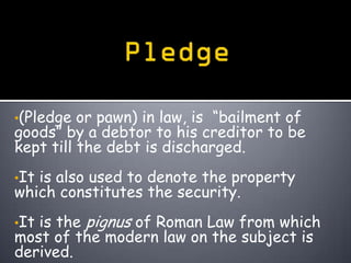 •(Pledge  or pawn) in law, is “bailment of
goods” by a debtor to his creditor to be
kept till the debt is discharged.
•Itis also used to denote the property
which constitutes the security.
•Itis the pignus of Roman Law from which
most of the modern law on the subject is
derived.
 
