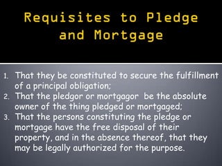 1. That they be constituted to secure the fulfillment
   of a principal obligation;
2. That the pledgor or mortgagor be the absolute
   owner of the thing pledged or mortgaged;
3. That the persons constituting the pledge or
   mortgage have the free disposal of their
   property, and in the absence thereof, that they
   may be legally authorized for the purpose.
 