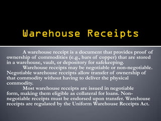 A warehouse receipt is a document that provides proof of
ownership of commodities (e.g., bars of copper) that are stored
in a warehouse, vault, or depository for safekeeping.
       Warehouse receipts may be negotiable or non-negotiable.
Negotiable warehouse receipts allow transfer of ownership of
that commodity without having to deliver the physical
commodity.
       Most warehouse receipts are issued in negotiable
form, making them eligible as collateral for loans. Non-
negotiable receipts must be endorsed upon transfer. Warehouse
receipts are regulated by the Uniform Warehouse Receipts Act.
 