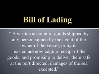 “ A written account of goods shipped by
   any person signed by the agent of the
        owner of the vessel, or by its
   master, acknowledging receipt of the
goods, and promising to deliver them safe
  at the port directed, damages of the sea
                  excepted.”
 