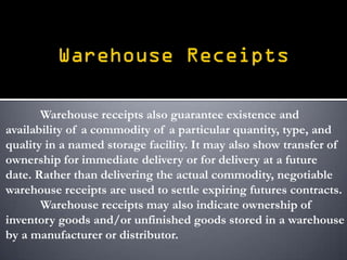Warehouse receipts also guarantee existence and
availability of a commodity of a particular quantity, type, and
quality in a named storage facility. It may also show transfer of
ownership for immediate delivery or for delivery at a future
date. Rather than delivering the actual commodity, negotiable
warehouse receipts are used to settle expiring futures contracts.
       Warehouse receipts may also indicate ownership of
inventory goods and/or unfinished goods stored in a warehouse
by a manufacturer or distributor.
 
