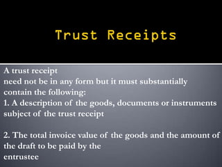A trust receipt
need not be in any form but it must substantially
contain the following:
1. A description of the goods, documents or instruments
subject of the trust receipt

2. The total invoice value of the goods and the amount of
the draft to be paid by the
entrustee
 