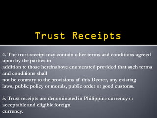 4. The trust receipt may contain other terms and conditions agreed
upon by the parties in
addition to those hereinabove enumerated provided that such terms
and conditions shall
not be contrary to the provisions of this Decree, any existing
laws, public policy or morals, public order or good customs.

5. Trust receipts are denominated in Philippine currency or
acceptable and eligible foreign
currency.
 