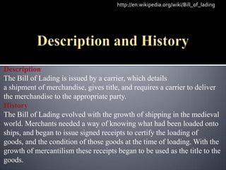 http://en.wikipedia.org/wiki/Bill_of_lading




Description
The Bill of Lading is issued by a carrier, which details
a shipment of merchandise, gives title, and requires a carrier to deliver
the merchandise to the appropriate party.
History
The Bill of Lading evolved with the growth of shipping in the medieval
world. Merchants needed a way of knowing what had been loaded onto
ships, and began to issue signed receipts to certify the loading of
goods, and the condition of those goods at the time of loading. With the
growth of mercantilism these receipts began to be used as the title to the
goods.
 