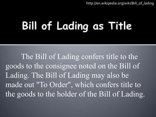 http://en.wikipedia.org/wiki/Bill_of_lading




     Bill of Lading as Title

     The Bill of Lading confers title to the
goods to the consignee noted on the Bill of
Lading. The Bill of Lading may also be
made out "To Order", which confers title to
the goods to the holder of the Bill of Lading.
 