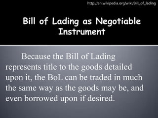 http://en.wikipedia.org/wiki/Bill_of_lading



    Bill of Lading as Negotiable
             Instrument

     Because the Bill of Lading
represents title to the goods detailed
upon it, the BoL can be traded in much
the same way as the goods may be, and
even borrowed upon if desired.
 