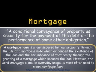 “A conditional conveyance of property as
security for the payment of the debt or the
   performance of some other obligation.”
 A mortgage loan is a loan secured by real property through
the use of a mortgage note which evidences the existence of
  the loan and the encumbrance of that realty through the
granting of a mortgage which secures the loan. However, the
word mortgage alone, in everyday usage, is most often used to
                    mean mortgage loan.
                http://en.wikipedia.org/wiki/Mortgage_loan
 