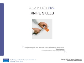 C H A P T E R FIVE

                                        KNIFE SKILLS




                      “     Every morning one must start from scratch, with nothing on the stoves.
                                                                                   That is cuisine.
                                                         – Fernand Point, French Restaurateur (1897-1955)



                                                                                                       ”
                                                                                                 Copyright ©2011 by Pearson Education, Inc.
On Cooking: A Textbook of Culinary Fundamentals, 5e
                                                                                                             publishing as Pearson [imprint]
Labensky • Hause • Martel
 