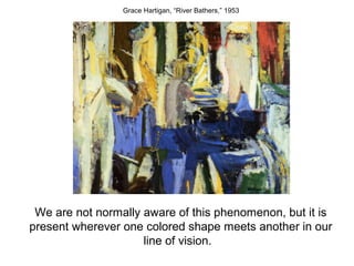 Grace Hartigan, “River Bathers,” 1953




 We are not normally aware of this phenomenon, but it is
present wherever one colored shape meets another in our
                     line of vision.
 