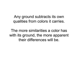 Any ground subtracts its own
  qualities from colors it carries.

 The more similarities a color has
with its ground, the more apparent
      their differences will be.
 