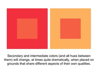 Secondary and intermediate colors (and all hues between
them) will change, at times quite dramatically, when placed on
  grounds that share different aspects of their own qualities.
 
