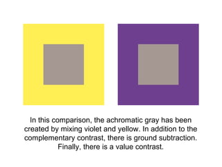 In this comparison, the achromatic gray has been
created by mixing violet and yellow. In addition to the
complementary contrast, there is ground subtraction.
            Finally, there is a value contrast.
 