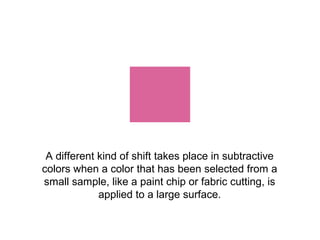 A different kind of shift takes place in subtractive
colors when a color that has been selected from a
small sample, like a paint chip or fabric cutting, is
             applied to a large surface.
 
