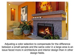 Adjusting a color selection to compensate for the difference
between a small sample and the same color in a large area is an
issue faced more in architecture and interior design than in other
                           design fields.
 